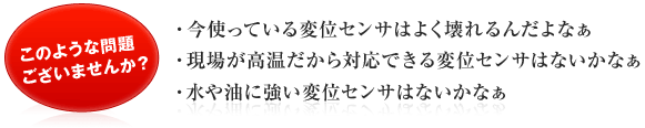 このような問題ありませんか？　よく変位センサが壊れる、高温に対応できない、水や油につよい・